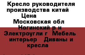 Кресло руководителя производства китай  › Цена ­ 12 000 - Московская обл., Ногинский р-н, Электроугли г. Мебель, интерьер » Диваны и кресла   